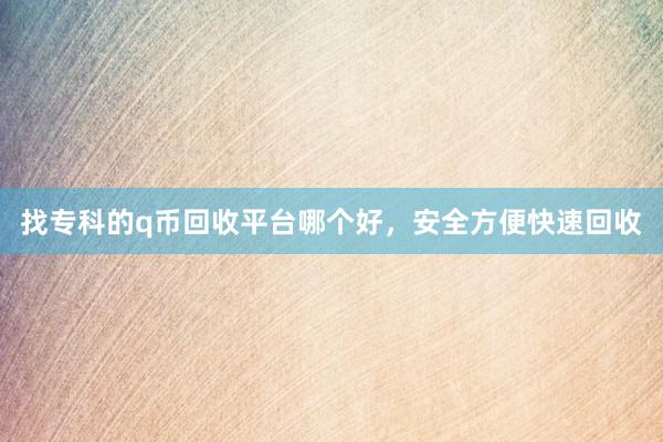 找专科的q币回收平台哪个好，安全方便快速回收