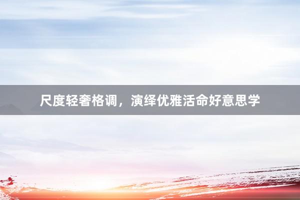 尺度轻奢格调,演绎优雅活命好意思学